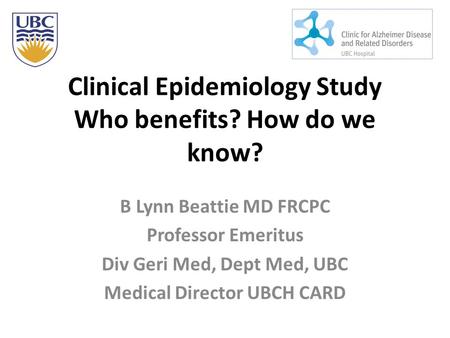 Clinical Epidemiology Study Who benefits? How do we know? B Lynn Beattie MD FRCPC Professor Emeritus Div Geri Med, Dept Med, UBC Medical Director UBCH.