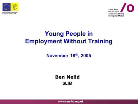 Www.swslim.org.uk South West Observatory Skills and Learning Intelligence Module Young People in Employment Without Training November 18 th, 2005 Ben Neild.