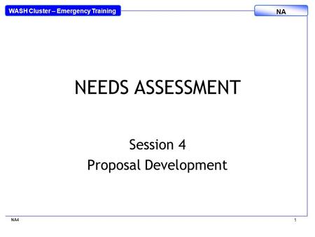 WASH Cluster – Emergency Training NA NA4 1 NEEDS ASSESSMENT Session 4 Proposal Development.