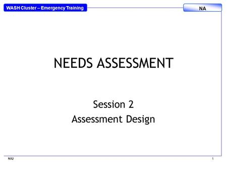 WASH Cluster – Emergency Training NA NEEDS ASSESSMENT Session 2 Assessment Design NA2 1.