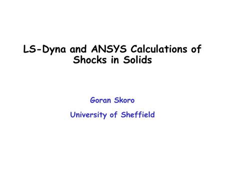 LS-Dyna and ANSYS Calculations of Shocks in Solids Goran Skoro University of Sheffield.