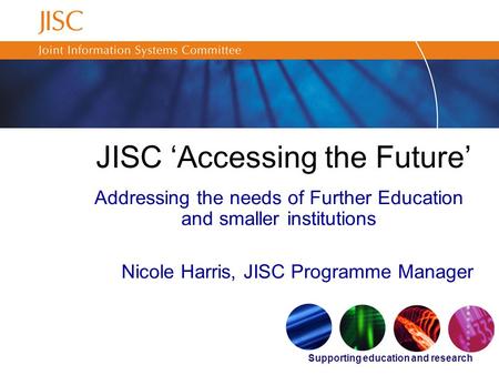 Supporting education and research JISC ‘Accessing the Future’ Addressing the needs of Further Education and smaller institutions Nicole Harris, JISC Programme.