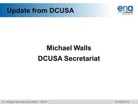 Update from DCUSA Michael Walls DCUSA Secretariat 05 April 2012 1 | Energy Networks Association - DCMF.
