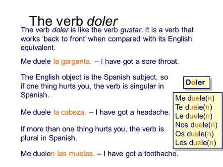 The verb doler The verb doler is like the verb gustar. It is a verb that works ‘back to front’ when compared with its English equivalent. Me duele la garganta.