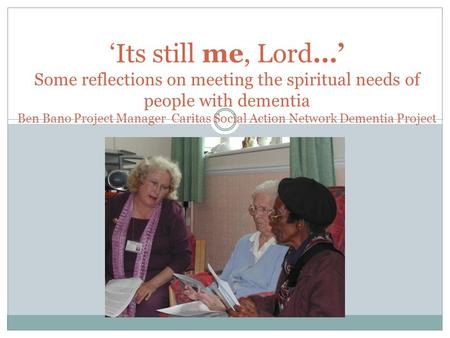 ‘Its still me, Lord…’ Some reflections on meeting the spiritual needs of people with dementia Ben Bano Project Manager Caritas Social Action Network Dementia.