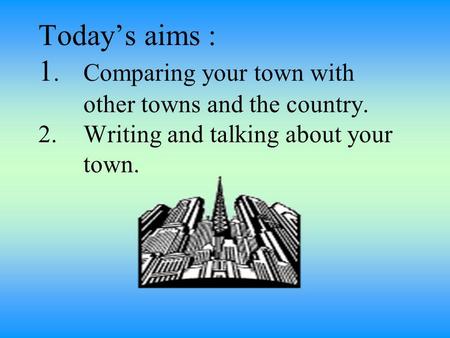 Today’s aims : 1.1.Comparing your town with other towns and the country. 2. Writing and talking about your town.