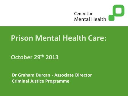 Prison Mental Health Care: October 29 th 2013 Dr Graham Durcan - Associate Director Criminal Justice Programme.