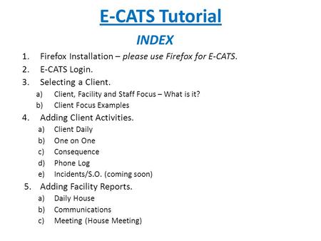 E-CATS Tutorial 1.Firefox Installation – please use Firefox for E-CATS. 2.E-CATS Login. 3.Selecting a Client. a)Client, Facility and Staff Focus – What.
