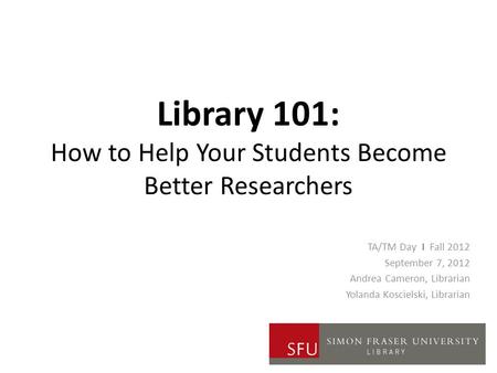Library 101: How to Help Your Students Become Better Researchers TA/TM Day I Fall 2012 September 7, 2012 Andrea Cameron, Librarian Yolanda Koscielski,