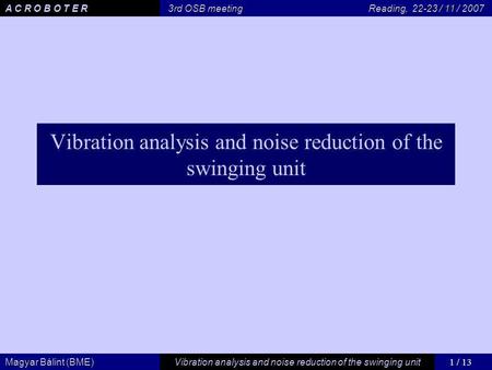 1 / 13 Vibration analysis and noise reduction of the swinging unit Magyar Bálint (BME) A C R O B O T E R 3rd OSB meeting Reading, 22-23 / 11 / 2007 Vibration.