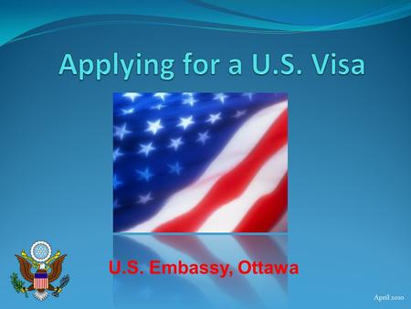 Applying for a U.S. Visa U.S. Embassy, Ottawa April 2010.