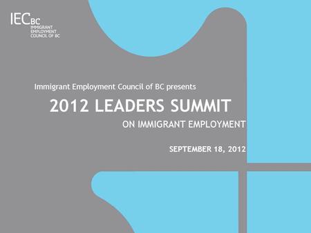 Immigrant Employment Council of BC presents 2012 LEADERS SUMMIT ON IMMIGRANT EMPLOYMENT SEPTEMBER 18, 2012.