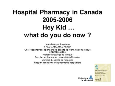 Hospital Pharmacy in Canada 2005-2006 Hey Kid … what do you do now ? Jean-François Bussières B Pharm MSc MBA FCSHP Chef, département de pharmacie et unité.