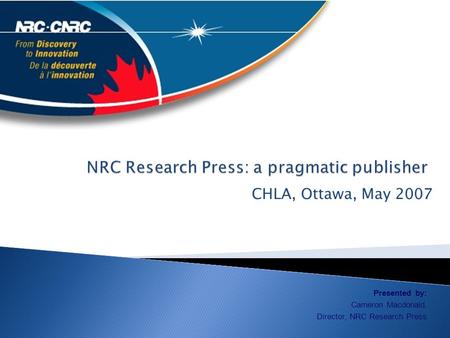 CHLA, Ottawa, May 2007 Presented by: Cameron Macdonald, Director, NRC Research Press.