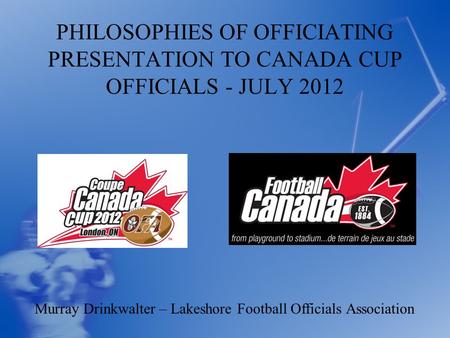 PHILOSOPHIES OF OFFICIATING PRESENTATION TO CANADA CUP OFFICIALS - JULY 2012 Murray Drinkwalter – Lakeshore Football Officials Association.