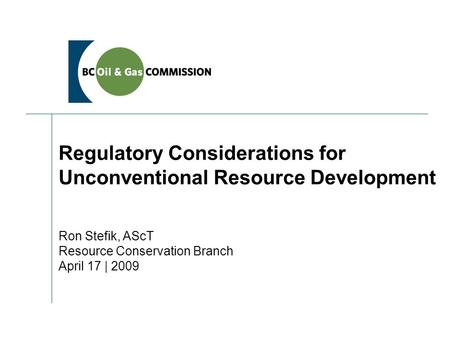 Regulatory Considerations for Unconventional Resource Development Ron Stefik, AScT Resource Conservation Branch April 17 | 2009.