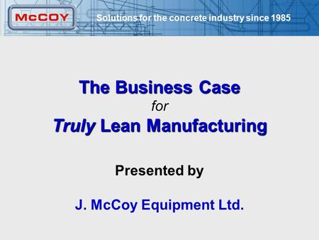 Solutions for the concrete industry since 1985 1 The Business Case for Truly Lean Manufacturing Presented by J. McCoy Equipment Ltd.