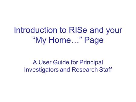 Introduction to RISe and your “My Home…” Page A User Guide for Principal Investigators and Research Staff.