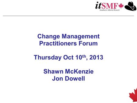 Change Management Practitioners Forum Thursday Oct 10 th, 2013 Shawn McKenzie Jon Dowell.