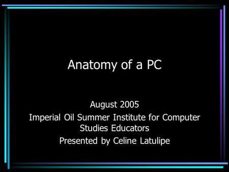 Anatomy of a PC August 2005 Imperial Oil Summer Institute for Computer Studies Educators Presented by Celine Latulipe.