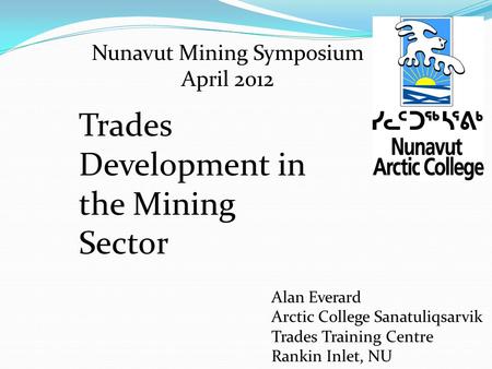 Nunavut Mining Symposium April 2012 Alan Everard Arctic College Sanatuliqsarvik Trades Training Centre Rankin Inlet, NU Trades Development in the Mining.