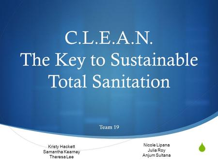  C.L.E.A.N. The Key to Sustainable Total Sanitation Team 19 Kristy Hackett Samantha Kearney Theresa Lee Nicole Lipana Julia Roy Anjum Sultana.