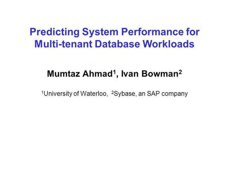 Predicting System Performance for Multi-tenant Database Workloads Mumtaz Ahmad 1, Ivan Bowman 2 1 University of Waterloo, 2 Sybase, an SAP company.