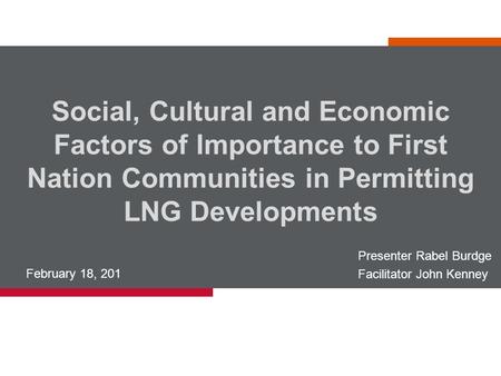 Social, Cultural and Economic Factors of Importance to First Nation Communities in Permitting LNG Developments February 18, 201 Presenter Rabel Burdge.