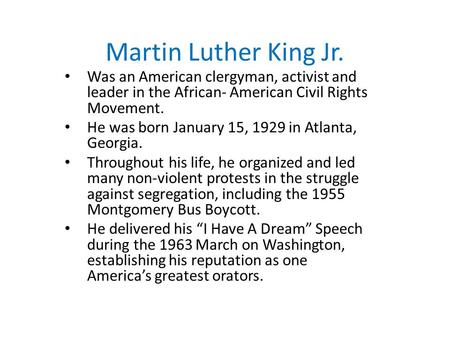 Martin Luther King Jr. Was an American clergyman, activist and leader in the African- American Civil Rights Movement. He was born January 15, 1929 in Atlanta,