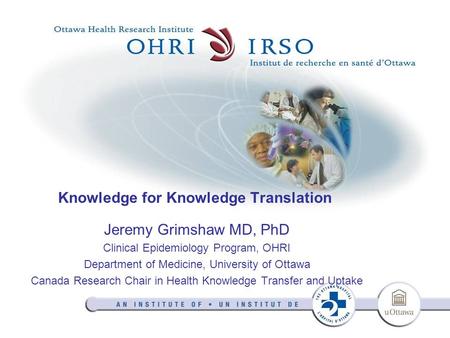 Knowledge for Knowledge Translation Jeremy Grimshaw MD, PhD Clinical Epidemiology Program, OHRI Department of Medicine, University of Ottawa Canada Research.