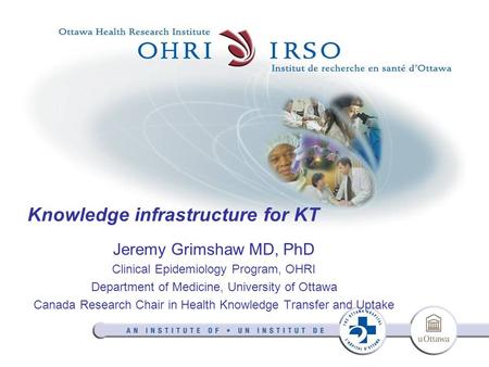 Knowledge infrastructure for KT Jeremy Grimshaw MD, PhD Clinical Epidemiology Program, OHRI Department of Medicine, University of Ottawa Canada Research.