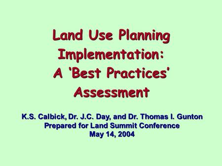 Land Use Planning Implementation: A ‘Best Practices’ Assessment K.S. Calbick, Dr. J.C. Day, and Dr. Thomas I. Gunton Prepared for Land Summit Conference.