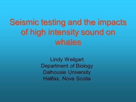 Seismic testing and the impacts of high intensity sound on whales Lindy Weilgart Department of Biology Dalhousie University Halifax, Nova Scotia.