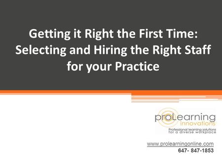 Getting it Right the First Time: Selecting and Hiring the Right Staff for your Practice www.prolearningonline.com 647- 847-1853.