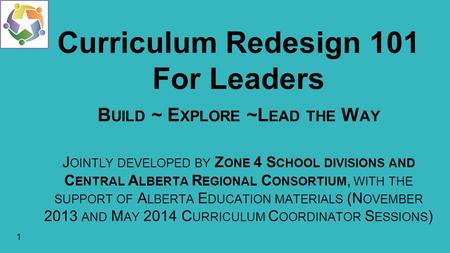 1 Curriculum Redesign 101 For Leaders B UILD ~ E XPLORE ~L EAD THE W AY J OINTLY DEVELOPED BY Z ONE 4 S CHOOL DIVISIONS AND C ENTRAL A LBERTA R EGIONAL.