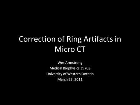 Correction of Ring Artifacts in Micro CT Wes Armstrong Medical Biophysics 3970Z University of Western Ontario March 23, 2011.