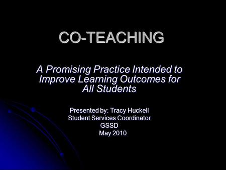 CO-TEACHING A Promising Practice Intended to Improve Learning Outcomes for All Students Presented by: Tracy Huckell Student Services Coordinator GSSD May.