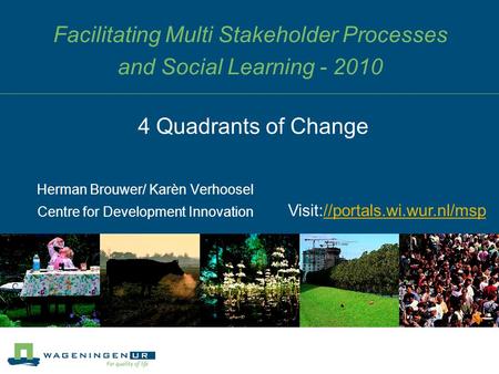 Facilitating Multi Stakeholder Processes and Social Learning - 2010 Herman Brouwer/ Karèn Verhoosel Centre for Development Innovation 4 Quadrants of Change.