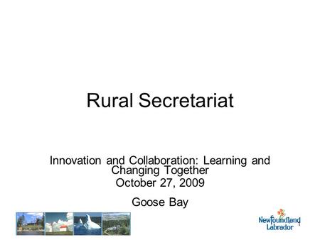 1 Rural Secretariat Innovation and Collaboration: Learning and Changing Together October 27, 2009 Goose Bay.