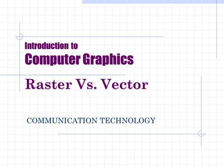 Introduction to Computer Graphics Raster Vs. Vector COMMUNICATION TECHNOLOGY.