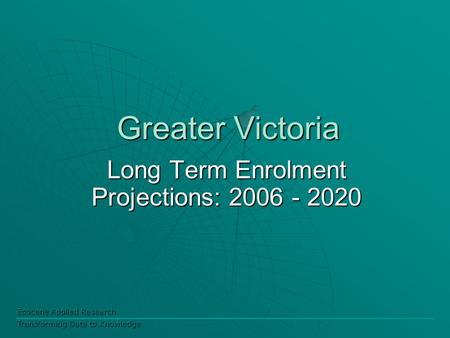Ecocene Applied Research Transforming Data to Knowledge Greater Victoria Long Term Enrolment Projections: 2006 - 2020.