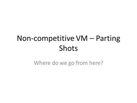 Non-competitive VM – Parting Shots Where do we go from here?