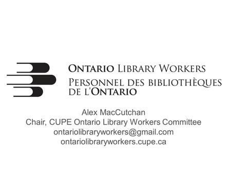 Alex MacCutchan Chair, CUPE Ontario Library Workers Committee ontariolibraryworkers.cupe.ca.