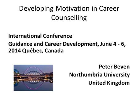 Developing Motivation in Career Counselling International Conference Guidance and Career Development, June 4 - 6, 2014 Québec, Canada Peter Beven Northumbria.