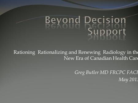 Rationing Rationalizing and Renewing Radiology in the New Era of Canadian Health Care Greg Butler MD FRCPC FACR May 2013.