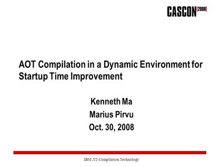 IBM JIT Compilation Technology AOT Compilation in a Dynamic Environment for Startup Time Improvement Kenneth Ma Marius Pirvu Oct. 30, 2008.