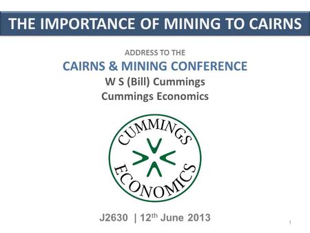THE IMPORTANCE OF MINING TO CAIRNS J2630 | 12 th June 2013 ADDRESS TO THE CAIRNS & MINING CONFERENCE W S (Bill) Cummings Cummings Economics 1.
