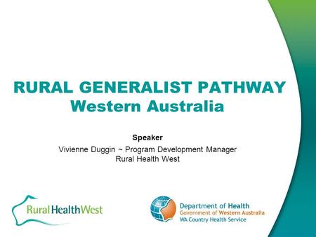 RURAL GENERALIST PATHWAY Western Australia Speaker Vivienne Duggin ~ Program Development Manager Rural Health West.