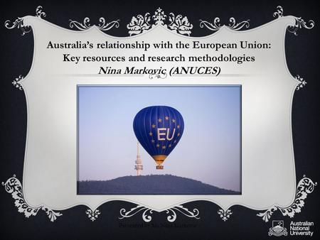 Australia’s relationship with the European Union: Key resources and research methodologies Nina Markovic (ANUCES) Presented by Ms Nina Markovic.