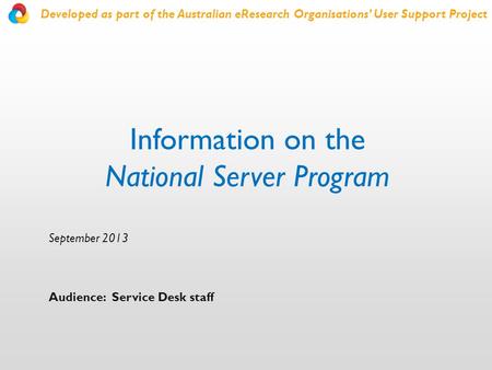 Information on the National Server Program September 2013 Audience: Service Desk staff Developed as part of the Australian eResearch Organisations’ User.
